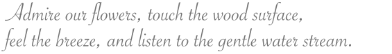 Admire our flowers, touch the wood surface, feel the breeze, and listen to the gentle water stream